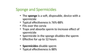 Sponge and Spermicides
• The sponge is a soft, disposable, device with a
spermicide
• Typical effectiveness is 76%-88%
• Fits over the cervix
• Traps and absorbs sperm to increase effect of
spermicide
• Spermicide in the sponge disables the sperm
• Effective for up to 12 hours
• Spermicides disable sperm
• Typical effectiveness is 88%onge
 