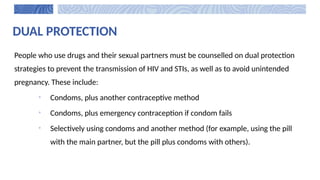 DUAL PROTECTION
People who use drugs and their sexual partners must be counselled on dual protection
strategies to prevent the transmission of HIV and STIs, as well as to avoid unintended
pregnancy. These include:
• Condoms, plus another contraceptive method
• Condoms, plus emergency contraception if condom fails
• Selectively using condoms and another method (for example, using the pill
with the main partner, but the pill plus condoms with others).
 