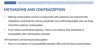 METHADONE AND CONTRACEPTION
• Offering contraception services in conjunction with substance use treatment like
methdaone could help the women and gender non-conforming people who use drugs
meet their needs for contraception.
• It can reduce unintended pregnancy. There is no evidence that methadone is
incompatible with contraceptive methods.
HIV treatment and hormonal contraception
• There is no evidence of incompatibility between ARVs and hormonal contraceptives.
 