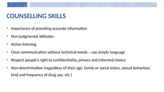 COUNSELLING SKILLS
• Importance of providing accurate information
• Non-judgmental attitudes
• Active listening
• Clear communication without technical words – use simple language
• Respect people’s right to confidentiality, privacy and informed choice
• Non-discrimination (regardless of their age, family or social status, sexual behaviour,
kind and frequency of drug use, etc.)
 