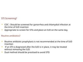 STI Screening?
 CDC : Should be screened for gonorrhea and chlamydial infection at
the time of IUD insertion
 Appropriate to screen for STIs and place an IUD on the same day.
Routine antibiotics?
 Routine antibiotic prophylaxis is not recommended at the time of IUD
insertion
 If an STI is diagnosed after the IUD is in place, it may be treated
without removing the IUD
 Dual method should be practised to avoid STD
 