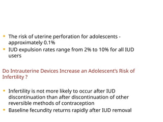  The risk of uterine perforation for adolescents -
approximately 0.1%
 IUD expulsion rates range from 2% to 10% for all IUD
users
Do Intrauterine Devices Increase an Adolescent’s Risk of
Infertility ?
 Infertility is not more likely to occur after IUD
discontinuation than after discontinuation of other
reversible methods of contraception
 Baseline fecundity returns rapidly after IUD removal
 