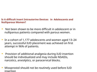 Is it difficult insert Intrauterine Devices in Adolescents and
Nulliparous Women?
 Not been shown to be more difficult in adolescent or in
nulliparous patients compared with parous women.
 In a cohort of 1,177 adolescents and women aged 13–24
years, successful IUD placement was achieved on first
attempt in 96% of patients.
 Provision of additional analgesia during IUD insertion
should be individualized and may include NSAIDs,
narcotics, anxiolytics, or paracervical blocks.
 Misoprostol should not be routinely used before IUD
insertion
 