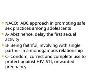  NACO: ABC approach in promoting safe
sex practices among adolescents
 A- Abstinence, delay the first sexual
activity
 B- Being faithful, involving with single
partner in a monogamous relationship
 C- Condom, correct and complete use to
protect against HIV, STI, unwanted
pregnancy
 