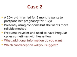 Case 2
 A 26yr old married for 5 months wants to
postpone her pregnancy for 1-2yr
 Presently using condoms but she wants more
reliable method
 Frequent traveller and used to have irregular
cycles sometimes with heavy flow
 What additional information do you want
 Which contraception will you suggest?
 