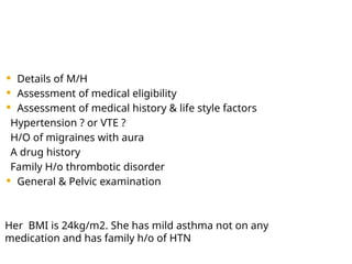  Details of M/H
 Assessment of medical eligibility
 Assessment of medical history & life style factors
Hypertension ? or VTE ?
H/O of migraines with aura
A drug history
Family H/o thrombotic disorder
 General & Pelvic examination
Her BMI is 24kg/m2. She has mild asthma not on any
medication and has family h/o of HTN
 