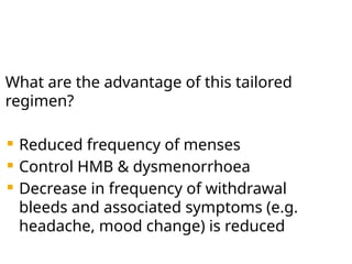 What are the advantage of this tailored
regimen?
 Reduced frequency of menses
 Control HMB & dysmenorrhoea
 Decrease in frequency of withdrawal
bleeds and associated symptoms (e.g.
headache, mood change) is reduced
 