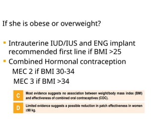 If she is obese or overweight?
 Intrauterine IUD/IUS and ENG implant
recommended first line if BMI >25
 Combined Hormonal contraception
MEC 2 if BMI 30-34
MEC 3 if BMI >34
 