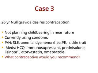 Case 3
26 yr Nulligravida desires contraception
 Not planning childbearing in near future
 Currently using condoms
 P/H: SLE, anemia, dysmenorrhea,PE, sickle trait
 Meds: HCQ ,immunosupressant, prednisolone,
lisinopril, atorvastatin, omeprazole
 What contraceptive would you recommend?
 