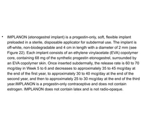 
IMPLANON (etonogestrel implant) is a progestin-only, soft, flexible implant
preloaded in a sterile, disposable applicator for subdermal use. The implant is
off-white, non-biodegradable and 4 cm in length with a diameter of 2 mm (see
Figure 22). Each implant consists of an ethylene vinylacetate (EVA) copolymer
core, containing 68 mg of the synthetic progestin etonogestrel, surrounded by
an EVA copolymer skin. Once inserted subdermally, the release rate is 60 to 70
mcg/day in Week 5 to 6 and decreases to approximately 35 to 45 mcg/day at
the end of the first year, to approximately 30 to 40 mcg/day at the end of the
second year, and then to approximately 25 to 30 mcg/day at the end of the third
year.IMPLANON is a progestin-only contraceptive and does not contain
estrogen. IMPLANON does not contain latex and is not radio-opaque.
 