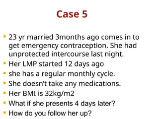 Case 5
 23 yr married 3months ago comes in to
get emergency contraception. She had
unprotected intercourse last night.
 Her LMP started 12 days ago
 she has a regular monthly cycle.
 She doesn’t take any medications.
 Her BMI is 32kg/m2
 What if she presents 4 days later?
 How do you follow her up?
 