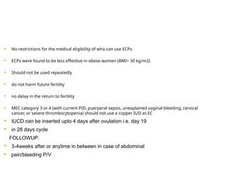  No restrictions for the medical eligibility of who can use ECPs
 ECPs were found to be less effective in obese women (BMI> 30 kg/m2)
 Should not be used repeatedly
 do not harm future fertility
 no delay in the return to fertility
 MEC category 3 or 4 (with current PID, puerperal sepsis, unexplained vaginal bleeding, cervical
cancer, or severe thrombocytopenia) should not use a copper IUD as EC
 IUCD can be inserted upto 4 days after ovulation i.e. day 19
 in 28 days cycle
FOLLOWUP:
 3-4weeks after or anytime in between in case of abdominal
 pain/bleeding P/V
 