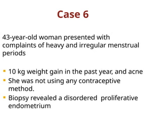 Case 6
43-year-old woman presented with
complaints of heavy and irregular menstrual
periods
 10 kg weight gain in the past year, and acne
 She was not using any contraceptive
method.
 Biopsy revealed a disordered proliferative
endometrium
 
