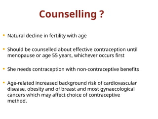 Counselling ?
 Natural decline in fertility with age
 Should be counselled about effective contraception until
menopause or age 55 years, whichever occurs first
 She needs contraception with non-contraceptive benefits
 Age-related increased background risk of cardiovascular
disease, obesity and of breast and most gynaecological
cancers which may affect choice of contraceptive
method.
 