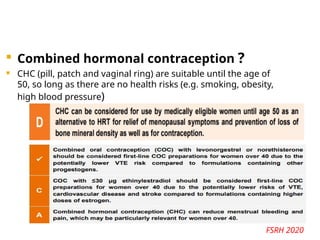  Combined hormonal contraception ?
 CHC (pill, patch and vaginal ring) are suitable until the age of
50, so long as there are no health risks (e.g. smoking, obesity,
high blood pressure)
FSRH 2020
 