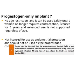 Progestogen-only implant ?
 No age restriction and it can be used safely until a
woman no longer requires contraception, licensed
for 3 years and extended use is not supported,
regardless of age.
 Not licensed for use as endometrial protection
and should not be used as the progestogen
component of HRT
 