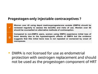 Progestogen-only injectable contraceptives ?
 DMPA is not licensed for use as endometrial
protection with oestrogen replacement and should
not be used as the progestogen component of HRT
 
