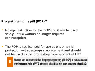 Progestogen-only pill (POP) ?
 No age restriction for the POP and it can be used
safely until a woman no longer requires
contraception.
 The POP is not licensed for use as endometrial
protection with oestrogen replacement and should
not be used as the progestogen component of HRT
 