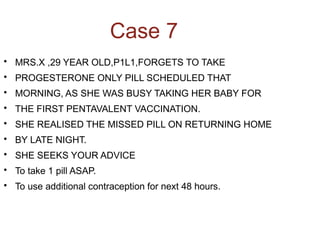 Case 7

MRS.X ,29 YEAR OLD,P1L1,FORGETS TO TAKE

PROGESTERONE ONLY PILL SCHEDULED THAT

MORNING, AS SHE WAS BUSY TAKING HER BABY FOR

THE FIRST PENTAVALENT VACCINATION.

SHE REALISED THE MISSED PILL ON RETURNING HOME

BY LATE NIGHT.

SHE SEEKS YOUR ADVICE

To take 1 pill ASAP.

To use additional contraception for next 48 hours.
 