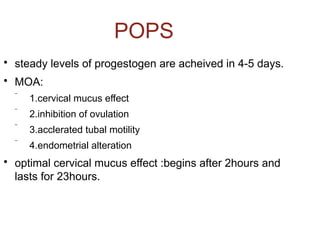 POPS

steady levels of progestogen are acheived in 4-5 days.

MOA:
 1.cervical mucus effect
 2.inhibition of ovulation
 3.acclerated tubal motility
 4.endometrial alteration

optimal cervical mucus effect :begins after 2hours and
lasts for 23hours.
 