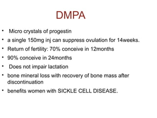 DMPA

Micro crystals of progestin

a single 150mg inj can suppress ovulation for 14weeks.

Return of fertility: 70% conceive in 12months

90% conceive in 24months

Does not impair lactation

bone mineral loss with recovery of bone mass after
discontinuation

benefits women with SICKLE CELL DISEASE.
 