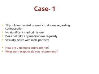 Case- 1
 19 yr old unmarried presents to discuss regarding
contraception
 No significant medical history,
 Does not take any medications regularly
 Sexually active with male partners
 How are u going to approach her?
 What contraceptive do you recommend?
 