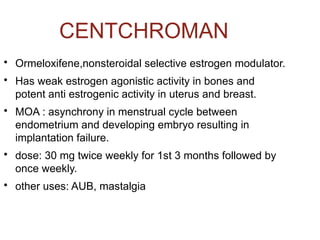CENTCHROMAN

Ormeloxifene,nonsteroidal selective estrogen modulator.

Has weak estrogen agonistic activity in bones and
potent anti estrogenic activity in uterus and breast.

MOA : asynchrony in menstrual cycle between
endometrium and developing embryo resulting in
implantation failure.

dose: 30 mg twice weekly for 1st 3 months followed by
once weekly.

other uses: AUB, mastalgia
 