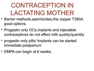 CONTRACEPTION IN
LACTATING MOTHER

Barrier methods,spermicides,the copper T380A
good options.

Progestin only OCs,implants and injectable
contraceptives do not effect milk quality/quantity

progestin only pills/ Implants can be started
immediate postpartum

DMPA can begin at 6 weeks.
 