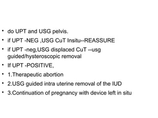 
do UPT and USG pelvis.

if UPT -NEG ,USG CuT Insitu--REASSURE

if UPT -neg,USG displaced CuT --usg
guided/hysteroscopic removal

If UPT -POSITIVE,

1.Therapeutic abortion

2.USG guided intra uterine removal of the IUD

3.Continuation of pregnancy with device left in situ
 