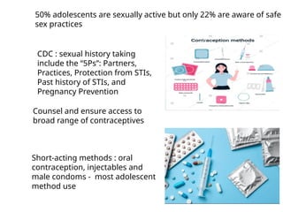 50% adolescents are sexually active but only 22% are aware of safe
sex practices
Counsel and ensure access to
broad range of contraceptives
Short-acting methods : oral
contraception, injectables and
male condoms - most adolescent
method use
CDC : sexual history taking
include the “5Ps”: Partners,
Practices, Protection from STIs,
Past history of STIs, and
Pregnancy Prevention
 