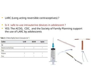  LARC (Long acting reversible contraceptives) ?
 Is it safe to use intrauterine devices in adolescent ?
 YES: The ACOG, CDC, and the Society of Family Planning support
the use of LARC by adolescents
 