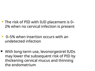  The risk of PID with IUD placement is 0–
2% when no cervical infection is present
 0–5% when insertion occurs with an
undetected infection
 With long-term use, levonorgestrel IUDs
may lower the subsequent risk of PID by
thickening cervical mucus and thinning
the endometrium
 