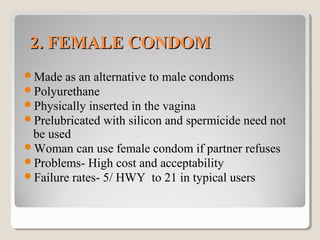 2. FEMALE CONDOM2. FEMALE CONDOM
Made as an alternative to male condoms
Polyurethane
Physically inserted in the vagina
Prelubricated with silicon and spermicide need not
be used
Woman can use female condom if partner refuses
Problems- High cost and acceptability
Failure rates- 5/ HWY to 21 in typical users
 