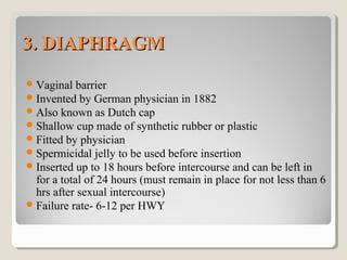 3. DIAPHRAGM3. DIAPHRAGM
Vaginal barrier
Invented by German physician in 1882
Also known as Dutch cap
Shallow cup made of synthetic rubber or plastic
Fitted by physician
Spermicidal jelly to be used before insertion
Inserted up to 18 hours before intercourse and can be left in
for a total of 24 hours (must remain in place for not less than 6
hrs after sexual intercourse)
Failure rate- 6-12 per HWY
 