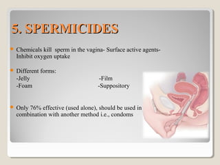 5. SPERMICIDES5. SPERMICIDES
 Chemicals kill sperm in the vagina- Surface active agents-
Inhibit oxygen uptake
 Different forms:
-Jelly -Film
-Foam -Suppository
 Only 76% effective (used alone), should be used in
combination with another method i.e., condoms
 