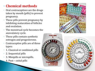◦ Chemical methods
◦ Oral contraceptives are the drugs
taken by mouth (pills) to prevent
pregnancy.
◦ These pills prevent pregnancy by
inhibiting maturation of follicles
and ovulation.
◦ The menstrual cycle becomes the
anovulatory cycle.
◦ These pills contain synthetic
estrogen and progesterone.
◦ Contraceptive pills are of three
types:
◦ 1. Classical or combined pills
◦ 2. Sequential pills
◦ 3. Minipills or micropills.
◦ 4. Post – coital pills
 