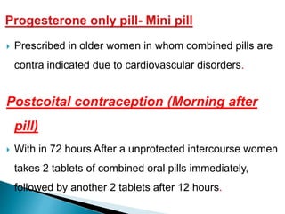 Prescribed in older women in whom combined pills are
contra indicated due to cardiovascular disorders.
Postcoital contraception (Morning after
pill)
 With in 72 hours After a unprotected intercourse women
takes 2 tablets of combined oral pills immediately,
followed by another 2 tablets after 12 hours.
 
