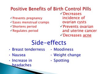 Prevents pregnancy
Eases menstrual cramps
Shortens period
Regulates period
Decreases
incidence of
ovarian cysts
Prevents ovarian
and uterine cancer
Decreases acne
• Breast tenderness
• Nausea
• Increase in
headaches
• Moodiness
• Weight change
• Spotting
Side-effects
 