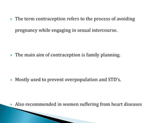  The term contraception refers to the process of avoiding
pregnancy while engaging in sexual intercourse.
 The main aim of contraception is family planning.
 Mostly used to prevent overpopulation and STD’s.
 Also recommended in women suffering from heart diseases
 
