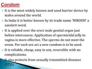  It is the most widely known and used barrier device by
males around the world.
 In Indai it is better known by its trade name ‘NIRODH’ a
sanskrit word.
 It is applied over the erect male gential organ just
before intercourse. Application of spermicidal jelly to
vagina is more effective. The sperms do not meet the
ovum. For each sex act a new condom is to be used.
 It is reliable, cheap, easy to use, reversible with no
complications.
 It also protects from sexually transmitted diseases
(STD).
 
