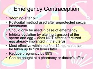 Emergency Contraception 
• “Morning-after pill” 
• Postcoital method used after unprotected sexual 
intercourse 
• Should only be used in case of emergency 
• Inhibits ovulation by altering transport of the 
sperm and egg – does NOT affect a fertilized 
egg already implanted in the uterus 
• Most effective within the first 12 hours but can 
be taken up to 120 hours later 
• Reduce pregnancy by 89% 
• Can be bought at a pharmacy or doctor’s office 
 