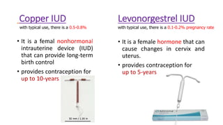 Copper IUD
• It is a femal nonhormonal
intrauterine device (IUD)
that can provide long-term
birth control
• provides contraception for
up to 10-years
with typical use, there is a 0.5-0.8%
Levonorgestrel IUD
• It is a female hormone that can
cause changes in cervix and
uterus.
• provides contraception for
up to 5-years
with typical use, there is a 0.1-0.2% pregnancy rate
 