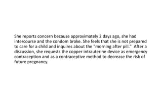 She reports concern because approximately 2 days ago, she had
intercourse and the condom broke. She feels that she is not prepared
to care for a child and inquires about the "morning after pill." After a
discussion, she requests the copper intrauterine device as emergency
contraception and as a contraceptive method to decrease the risk of
future pregnancy.
 
