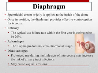 Diaphragm
• Spermicidal cream or jelly is applied to the inside of the dome
• Once in position, the diaphragm provides effective contraception
for 6 hours.
• Efficacy
• The typical-use failure rate within the first year is estimated to
be 20%.
• Advantages
• The diaphragm does not entail hormonal usage.
• Disadvantages
• Prolonged use during multiple acts of intercourse may increase
the risk of urinary tract infections.
• May cause vaginal erosions.
 