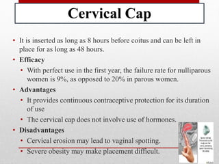 Cervical Cap
• It is inserted as long as 8 hours before coitus and can be left in
place for as long as 48 hours.
• Efficacy
• With perfect use in the first year, the failure rate for nulliparous
women is 9%, as opposed to 20% in parous women.
• Advantages
• It provides continuous contraceptive protection for its duration
of use
• The cervical cap does not involve use of hormones.
• Disadvantages
• Cervical erosion may lead to vaginal spotting.
• Severe obesity may make placement difficult.
 