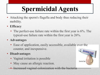 Spermicidal Agents
• Attacking the sperm's flagella and body thus reducing their
mobility.
• Efficacy
• The perfect-use failure rate within the first year is 6%. The
typical-use failure rate within the first year is 26%.
• Advantages
• Ease of application, easily accessible, available over the
counter, and inexpensive.
• Disadvantages
• Vaginal irritation is possible
• May cause an allergic reaction.
• Increased vaginal colonization with the bacteria
 