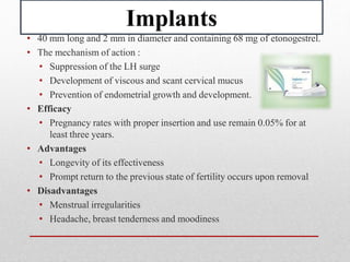 Implants
• 40 mm long and 2 mm in diameter and containing 68 mg of etonogestrel.
• The mechanism of action :
• Suppression of the LH surge
• Development of viscous and scant cervical mucus
• Prevention of endometrial growth and development.
• Efficacy
• Pregnancy rates with proper insertion and use remain 0.05% for at
least three years.
• Advantages
• Longevity of its effectiveness
• Prompt return to the previous state of fertility occurs upon removal
• Disadvantages
• Menstrual irregularities
• Headache, breast tenderness and moodiness
 