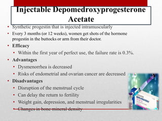Injectable Depomedroxyprogesterone
Acetate
• Synthetic progestin that is injected intramuscularly
• Every 3 months (or 12 weeks), women get shots of the hormone
progestin in the buttocks or arm from their doctor.
• Efficacy
• Within the first year of perfect use, the failure rate is 0.3%.
• Advantages
• Dysmenorrhea is decreased
• Risks of endometrial and ovarian cancer are decreased
• Disadvantages
• Disruption of the menstrual cycle
• Can delay the return to fertility
• Weight gain, depression, and menstrual irregularities
• Changes in bone mineral density
 