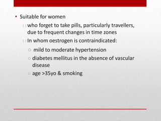 • Suitable for women
who forget to take pills, particularly travellers,
due to frequent changes in time zones
In whom oestrogen is contraindicated:
○ mild to moderate hypertension
○ diabetes mellitus in the absence of vascular
disease
○ age >35yo & smoking
 