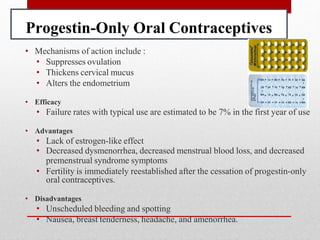 Progestin-Only Oral Contraceptives
• Mechanisms of action include :
• Suppresses ovulation
• Thickens cervical mucus
• Alters the endometrium
• Efficacy
• Failure rates with typical use are estimated to be 7% in the first year of use
• Advantages
• Lack of estrogen-like effect
• Decreased dysmenorrhea, decreased menstrual blood loss, and decreased
premenstrual syndrome symptoms
• Fertility is immediately reestablished after the cessation of progestin-only
oral contraceptives.
• Disadvantages
• Unscheduled bleeding and spotting
• Nausea, breast tenderness, headache, and amenorrhea.
 